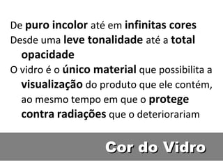 Cor do VidroCor do Vidro
De puro incolor até em infinitas cores
Desde uma leve tonalidade até a total
opacidade
O vidro é o único material que possibilita a
visualização do produto que ele contém,
ao mesmo tempo em que o protege
contra radiações que o deteriorariam
 