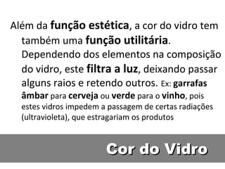Cor do VidroCor do Vidro
Além da função estética, a cor do vidro tem
também uma função utilitária.
Dependendo dos elementos na composição
do vidro, este filtra a luz, deixando passar
alguns raios e retendo outros. Ex: garrafas
âmbar para cerveja ou verde para o vinho, pois
estes vidros impedem a passagem de certas radiações
(ultravioleta), que estragariam os produtos
 