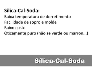 Sílica-Cal-SodaSílica-Cal-Soda
Sílica-Cal-Soda:
Baixa temperatura de derretimento
Facilidade de sopro e molde
Baixo custo
Óticamente puro (não se verde ou marron...)
 