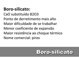 Boro-silicatoBoro-silicato
Boro-silicato:
CaO substituído B2O3
Ponto de derretimento mais alto
Maior dificuldade de se trabalhar
Menor coeficiente de expansão
Maior resistência ao choque térmico
Nome comercial: pirex
 