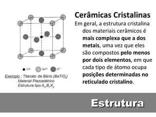 EstruturaEstrutura
Cerâmicas Cristalinas
Em geral, a estrutura cristalina
dos materiais cerâmicos é
mais complexa que a dos
metais, uma vez que eles
são compostos pelo menos
por dois elementos, em que
cada tipo de átomo ocupa
posições determinadas no
reticulado cristalino.
 