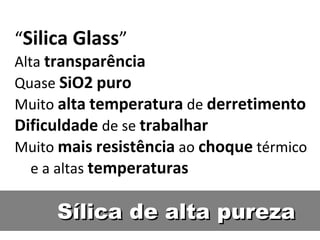 Sílica de alta purezaSílica de alta pureza
“Silica Glass”
Alta transparência
Quase SiO2 puro
Muito alta temperatura de derretimento
Dificuldade de se trabalhar
Muito mais resistência ao choque térmico
e a altas temperaturas
 