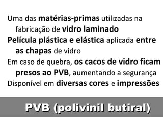 PVB (polivinil butiral)PVB (polivinil butiral)
Uma das matérias-primas utilizadas na
fabricação de vidro laminado
Película plástica e elástica aplicada entre
as chapas de vidro
Em caso de quebra, os cacos de vidro ficam
presos ao PVB, aumentando a segurança
Disponível em diversas cores e impressões
 