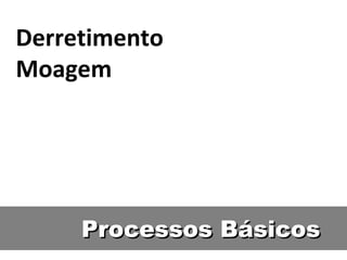 Processos BásicosProcessos Básicos
Derretimento
Moagem
 