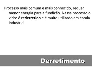 DerretimentoDerretimento
Processo mais comum e mais conhecido, requer
menor energia para a fundição. Nesse processo o
vidro é rederretido e é muito utilizado em escala
industrial
 