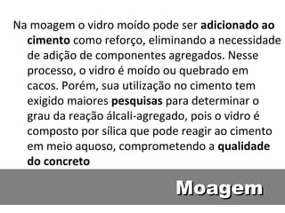 MoagemMoagem
Na moagem o vidro moído pode ser adicionado ao
cimento como reforço, eliminando a necessidade
de adição de componentes agregados. Nesse
processo, o vidro é moído ou quebrado em
cacos. Porém, sua utilização no cimento tem
exigido maiores pesquisas para determinar o
grau da reação álcali-agregado, pois o vidro é
composto por sílica que pode reagir ao cimento
em meio aquoso, comprometendo a qualidade
do concreto
 