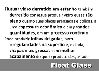 Float GlassFloat Glass
Flutuar vidro derretido em estanho também
derretido consegue produzir vidro quase tão
plano quanto suas placas prensadas e polidas, a
uma espessura econômica e em grandes
quantidades, em um processo contínuo
Pode produzir folhas delgadas, sem
irregularidades na superfície, e ainda,
chapas mais grossas com melhor
acabamento do que o produto desgastado
 