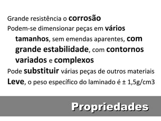 PropriedadesPropriedades
Grande resistência o corrosão
Podem-se dimensionar peças em vários
tamanhos, sem emendas aparentes, com
grande estabilidade, com contornos
variados e complexos
Pode substituir várias peças de outros materiais
Leve, o peso específico do laminado é ± 1,5g/cm3
 