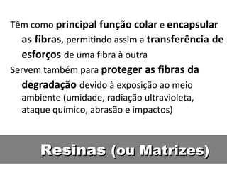 ResinasResinas (ou Matrizes)(ou Matrizes)
Têm como principal função colar e encapsular
as fibras, permitindo assim a transferência de
esforços de uma fibra à outra
Servem também para proteger as fibras da
degradação devido à exposição ao meio
ambiente (umidade, radiação ultravioleta,
ataque químico, abrasão e impactos)
 