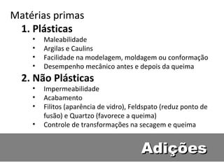 AdiçõesAdições
Matérias primas
1. Plásticas
• Maleabilidade
• Argilas e Caulins
• Facilidade na modelagem, moldagem ou conformação
• Desempenho mecânico antes e depois da queima
2. Não Plásticas
• Impermeabilidade
• Acabamento
• Filitos (aparência de vidro), Feldspato (reduz ponto de
fusão) e Quartzo (favorece a queima)
• Controle de transformações na secagem e queima
 