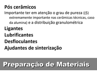 Preparação de MateriaisPreparação de Materiais
Pós cerâmicos
Importante ter em atenção o grau de pureza (($)
extremamente importante nas cerâmicas técnicas, caso
da alumina) e a distribuição granulométrica
Ligantes
Lubrificantes
Desfloculantes
Ajudantes de sinterização
 
