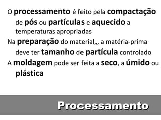 ProcessamentoProcessamento
O processamento é feito pela compactação
de pós ou partículas e aquecido a
temperaturas apropriadas
Na preparação do material„, a matéria-prima
deve ter tamanho de partícula controlado
A moldagem pode ser feita a seco, a úmido ou
plástica
 