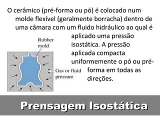 Prensagem IsostáticaPrensagem Isostática
O cerâmico (pré-forma ou pó) é colocado num
molde flexível (geralmente borracha) dentro de
uma câmara com um fluido hidráulico ao qual é
aplicado uma pressão
isostática. A pressão
aplicada compacta
uniformemente o pó ou pré-
forma em todas as
direções.
 