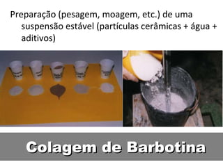 Colagem de BarbotinaColagem de Barbotina
Preparação (pesagem, moagem, etc.) de uma
suspensão estável (partículas cerâmicas + água +
aditivos)
 
