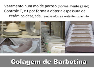 Colagem de BarbotinaColagem de Barbotina
Vazamento num molde poroso (normalmente gesso)
Controle T, e t por forma a obter a espessura de
cerâmico desejada, removendo-se a restante suspensão
 