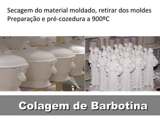 Colagem de BarbotinaColagem de Barbotina
Secagem do material moldado, retirar dos moldes
Preparação e pré-cozedura a 900ºC
 