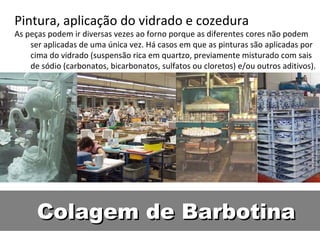 Colagem de BarbotinaColagem de Barbotina
Pintura, aplicação do vidrado e cozedura
As peças podem ir diversas vezes ao forno porque as diferentes cores não podem
ser aplicadas de uma única vez. Há casos em que as pinturas são aplicadas por
cima do vidrado (suspensão rica em quartzo, previamente misturado com sais
de sódio (carbonatos, bicarbonatos, sulfatos ou cloretos) e/ou outros aditivos).
 