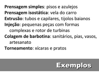 ExemplosExemplos
Prensagem simples: pisos e azulejos
Prensagem isostática: vela do carro
Extrusão: tubos e capilares, tijolos baianos
Injeção: pequenas peças com formas
complexas e rotor de turbinas
Colagem de barbotina: sanitários, pias, vasos,
artesanato
Torneamento: xícaras e pratos
 