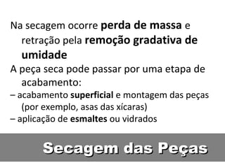Secagem das PeçasSecagem das Peças
Na secagem ocorre perda de massa e
retração pela remoção gradativa de
umidade
A peça seca pode passar por uma etapa de
acabamento:
– acabamento superficial e montagem das peças
(por exemplo, asas das xícaras)
– aplicação de esmaltes ou vidrados
 