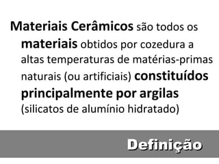 DefiniçãoDefinição
Materiais Cerâmicos são todos os
materiais obtidos por cozedura a
altas temperaturas de matérias-primas
naturais (ou artificiais) constituídos
principalmente por argilas
(silicatos de alumínio hidratado)
 