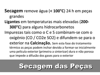 Secagem das PeçasSecagem das Peças
Secagem remove água (< 100°C) 24 h em peças
grandes
Ligantes em temperaturas mais elevadas (200-
300°C) para alguns hidrocarbonetos
Impurezas tais como o C e S combinam-se com o
oxigénio (CO / CO2e SO2) e difundem-se para o
exterior na Calcinação. Sem esta fase do tratamento
térmico as peças podem inchar devido a formar-se inicialmente
uma película exterior (primeira a sinterizar) dura e não porosa
que impede a difusão dos gases para o exterior
 