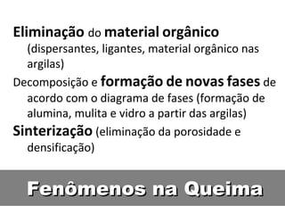 Fenômenos na QueimaFenômenos na Queima
Eliminação do material orgânico
(dispersantes, ligantes, material orgânico nas
argilas)
Decomposição e formação de novas fases de
acordo com o diagrama de fases (formação de
alumina, mulita e vidro a partir das argilas)
Sinterização (eliminação da porosidade e
densificação)
 