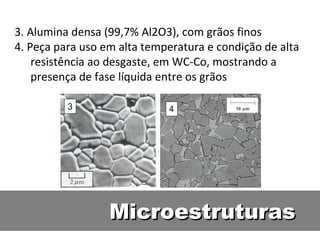 MicroestruturasMicroestruturas
3. Alumina densa (99,7% Al2O3), com grãos finos
4. Peça para uso em alta temperatura e condição de alta
resistência ao desgaste, em WC-Co, mostrando a
presença de fase líquida entre os grãos
 