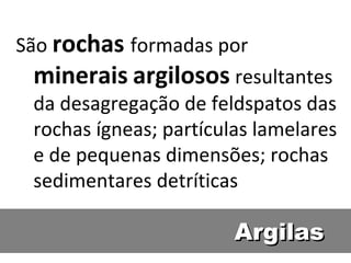 ArgilasArgilas
São rochas formadas por
minerais argilosos resultantes
da desagregação de feldspatos das
rochas ígneas; partículas lamelares
e de pequenas dimensões; rochas
sedimentares detríticas
 