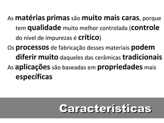 As matérias primas são muito mais caras, porque
tem qualidade muito melhor controlada (controle
do nível de impurezas é crítico)
Os processos de fabricação desses materiais podem
diferir muito daqueles das cerâmicas tradicionais
As aplicações são baseadas em propriedades mais
específicas
CaracterísticasCaracterísticas
 