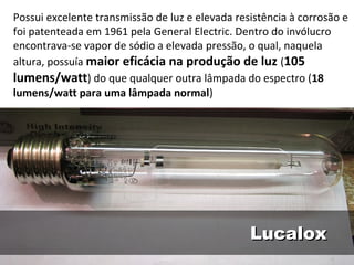 LucaloxLucalox
Possui excelente transmissão de luz e elevada resistência à corrosão e
foi patenteada em 1961 pela General Electric. Dentro do invólucro
encontrava-se vapor de sódio a elevada pressão, o qual, naquela
altura, possuía maior eficácia na produção de luz (105
lumens/watt) do que qualquer outra lâmpada do espectro (18
lumens/watt para uma lâmpada normal)
 