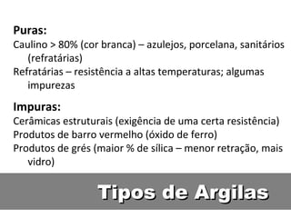 Tipos de ArgilasTipos de Argilas
Puras:
Caulino > 80% (cor branca) – azulejos, porcelana, sanitários
(refratárias)
Refratárias – resistência a altas temperaturas; algumas
impurezas
Impuras:
Cerâmicas estruturais (exigência de uma certa resistência)
Produtos de barro vermelho (óxido de ferro)
Produtos de grés (maior % de sílica – menor retração, mais
vidro)
 