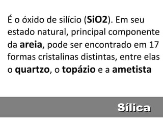 SílicaSílica
É o óxido de silício (SiO2). Em seu
estado natural, principal componente
da areia, pode ser encontrado em 17
formas cristalinas distintas, entre elas
o quartzo, o topázio e a ametista
 