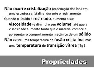 PropriedadesPropriedades
Não ocorre cristalização (ordenação dos íons em
uma estrutura cristalina) durante o resfriamento
Quando o líquido é resfriado, aumenta a sua
viscosidade (e diminui o seu volume) até que a
viscosidade aumente tanto que o material comece a
apresentar o comportamento mecânico de um sólido
Não existe uma temperatura de fusão cristalina, mas
uma temperatura de transição vítrea ( Tg )
 