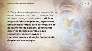 Os Sacerdotes sobreviventes ao cataclismo
desembarcaram no centro da superfície
terrestre no lugar onde sabiam aﬂuir as
forças telúricas do planeta, esperavam
utilizar essas forças para dar impulso ao
pensamento do homem, construindo
massivas formas piramidais que
ressoavam, concentravam e
transformavam a vibração fundamental
do planeta em energia.
ESTRUTURA SACERDOTAL E INICIADOS
 