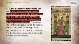 O Sumo Sacerdote foi sempre um
ser muito adiantado no caminho
espiritual, ele não se identiﬁcava com
o corpo, conhecia perfeitamente o
seu funcionamento e que energias
utilizar para equilibrá-lo. Controlava
do centro nervoso, no alto da cabeça,
o mais alto nível de Energia Vital,
permanecia em um eterno presente,
irradiando amor, guiando e servindo
com seu Divino Poder.
ESTRUTURA SACERDOTAL E INICIADOS
 