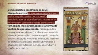 Os Sacerdotes escolhiam os seus
discípulos entre os seres que manifestavam
maior respeito pelos outros, maior
sensibilidade, os que demonstravam ter no
mínimo um terceiro nível de consciência,
forneciam-lhes informações e a forma de
veriﬁcá-las pessoalmente. Eram guiados
para que aprendessem a elevar seu nível de
vibração, o trabalho começava pelo controle
dos instintos, do medo da morte, do instinto
de defesa e agressão, eram submetidos a
situações de extremo perigo, aprendiam a
conﬁar nos outros.
ESTRUTURA SACERDOTAL E INICIADOS
 