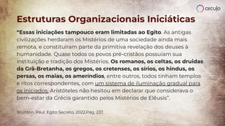 “Essas iniciações tampouco eram limitadas ao Egito. As antigas
civilizações herdaram os Mistérios de uma sociedade ainda mais
remota, e constituíram parte da primitiva revelação dos deuses à
humanidade. Quase todos os povos pré-cristãos possuíam sua
instituição e tradição dos Mistérios. Os romanos, os celtas, os druidas
da Grã-Bretanha, os gregos, os cretenses, os sírios, os hindus, os
persas, os maias, os ameríndios, entre outros, todos tinham templos
e ritos correspondentes, com um sistema de iluminação gradual para
os iniciados. Aristóteles não hesitou em declarar que considerava o
bem-estar da Grécia garantido pelos Mistérios de Elêusis”.
Brunton, Paul. Egito Secreto, 2022,Pág. 237.
Estruturas Organizacionais Iniciáticas
 