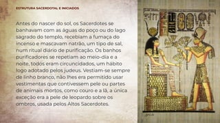 Antes do nascer do sol, os Sacerdotes se
banhavam com as águas do poço ou do lago
sagrado do templo, recebiam a fumaça do
incenso e mascavam natrão, um tipo de sal,
num ritual diário de puriﬁcação. Os banhos
puriﬁcadores se repetiam ao meio-dia e a
noite, todos eram circuncidados, um hábito
logo adotado pelos judeus. Vestiam-se sempre
de linho branco, não lhes era permitido usar
vestimentas que contivessem pele ou partes
de animais mortos, como couro e a lã, a única
exceção era a pele de leopardo sobre os
ombros, usada pelos Altos Sacerdotes.
ESTRUTURA SACERDOTAL E INICIADOS
 