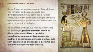 As mulheres se iniciavam como Sacerdotisas
nos templos dedicados ao culto das
divindades femininas, como Ísis e Hathor.
Neles, educavam as responsáveis pela música
e pela dança que acompanhavam os rituais de
todos os templos do Egito.
As mulheres dedicadas à música, chamadas
de Shemayet, podiam também servir as
divindades masculinas e também
transformar-se em escribas, mas era a
mulher a encarregada de tocar o sistro, cujo
som acalmava as divindades e permitia que
a mente do homem descansasse.
ESTRUTURA SACERDOTAL E INICIADOS
 