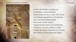 A Ilha de Philae recebia as
iniciadas e sacerdotisas
dedicadas ao seu culto, em uma
sociedade igualitária. Centenas
de mulheres chamadas
Hemwet-neter, eram
responsáveis pelo treinamento
musical, cantos, bailes, e pelo
toque do sistro durante os rituais
em todos os templos do Egito.
ESTRUTURA SACERDOTAL E INICIADOS
 