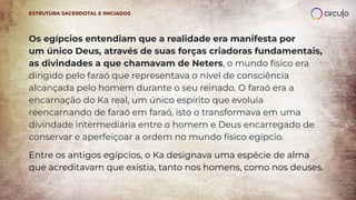 Os egípcios entendiam que a realidade era manifesta por
um único Deus, através de suas forças criadoras fundamentais,
as divindades a que chamavam de Neters, o mundo físico era
dirigido pelo faraó que representava o nível de consciência
alcançada pelo homem durante o seu reinado. O faraó era a
encarnação do Ka real, um único espírito que evoluía
reencarnando de faraó em faraó, isto o transformava em uma
divindade intermediária entre o homem e Deus encarregado de
conservar e aperfeiçoar a ordem no mundo físico egípcio.
Entre os antigos egípcios, o Ka designava uma espécie de alma
que acreditavam que existia, tanto nos homens, como nos deuses.
ESTRUTURA SACERDOTAL E INICIADOS
 