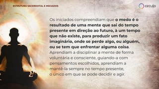 Os iniciados compreendiam que o medo é o
resultado de uma mente que sai do tempo
presente em direção ao futuro, à um tempo
que não existe, para produzir um fato
imaginário, onde se perde algo, ou alguém,
ou se tem que enfrentar alguma coisa.
Aprendiam a disciplinar a mente de forma
voluntária e consciente, guiando-a com
pensamentos escolhidos, aprendiam a
mantê-la sempre no tempo presente,
o único em que se pode decidir e agir.
ESTRUTURA SACERDOTAL E INICIADOS
 