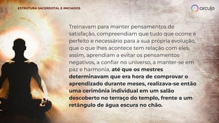 Treinavam para manter pensamentos de
satisfação, compreendiam que tudo que ocorre é
perfeito e necessário para a sua própria evolução,
que o que lhes acontece tem relação com eles,
assim, aprendiam a evitar os pensamentos
negativos, a conﬁar no universo, a manter-se em
paz e harmonia, até que os mestres
determinavam que era hora de comprovar o
aprendizado durante meses, realizava-se então
uma cerimônia individual em um salão
descoberto no terraço do templo, frente a um
retângulo de água escura no chão.
ESTRUTURA SACERDOTAL E INICIADOS
 