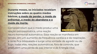 Durante meses, os iniciados recebiam
instruções sobre os quatro medos
básicos, o medo de perder, o medo de
enfrentar, o medo do abandono e o
medo da morte.
Compreendiam que o medo produz uma
reação psicossomática, uma reação
neuro-hormonal automática. Essa reação se manifesta em
tensão, em um aumento da frequência cardíaca e da respiração,
a razão ﬁca bloqueada e surge uma vontade de agredir ou de
fugir, todas elas, reações automáticas, fora de controle, que
produzem uma perda da paz interior e da Energia Vital.
Doc. Olho de Hórus
ESTRUTURA SACERDOTAL E INICIADOS
 