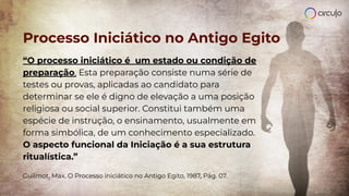 Processo Iniciático no Antigo Egito
“O processo iniciático é um estado ou condição de
preparação. Esta preparação consiste numa série de
testes ou provas, aplicadas ao candidato para
determinar se ele é digno de elevação a uma posição
religiosa ou social superior. Constitui também uma
espécie de instrução, o ensinamento, usualmente em
forma simbólica, de um conhecimento especializado.
O aspecto funcional da Iniciação é a sua estrutura
ritualística.”
Guilmot, Max. O Processo iniciático no Antigo Egito, 1987, Pág. 07.
 