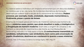 “(...) exerce sobre o indivíduo um impacto emocional que um discurso dialético
ou retórico, por si só, não teria. Os incidentes dramáticos da Iniciação
destinam-se a afetar toda a escala do Eu emocional do indivíduo. Podem
provocar, por exemplo, medo, ansiedade, depressão momentânea e,
ﬁnalmente, prazer a ponto de êxtase.
O tema da Iniciação girava em torno de mistérios comuns aos homens da
época; mistérios esses, porém, que ainda desaﬁam a razão, a inteligência e
a imaginação do homem moderno. Eram eles: a origem do universo e do
homem; a natureza do nascimento e da morte; as manifestações de
fenômenos naturais, e a Vida após a morte. O conhecimento transmitido ao
candidato, verbalmente e por simbolismo, bem como pela encenação de
papéis ritualísticos, destinava-se a esclarecê-lo quanto a esses mistérios.”
Guilmot, Max. O Processo iniciático no Antigo Egito, 1987, Pág. 07.
PROCESSO INICIÁTICO NO ANTIGO EGITO
 
