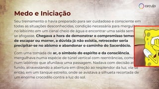 Seu treinamento o havia preparado para ser cuidadoso e consciente em
todas as situações desconhecidas, condição necessária para mergulhar
no labirinto em um canal cheio de água e encontrar uma saída sem que
se afogasse. Chegava a hora de demonstrar o compromisso temerário
de escapar ou morrer, a dúvida já não existia, retroceder seria
precipitar-se no abismo e abandonar o caminho do Sacerdócio.
Com uma tomada de ar, o símbolo do espírito e da consciência,
mergulhava numa espécie de túnel vertical com reentrâncias, como
num labirinto que afunilava uma passagem. Nadava com decisão até o
fundo, atravessando a abertura em direção ao resplendor da luz, via-se
então, em um tanque estreito, onde se avistava a silhueta recortada de
um enorme crocodilo contra a luz do sol.
Medo e Iniciação
 