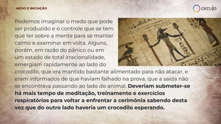 Podemos imaginar o medo que pode
ser produzido e o controle que se tem
que ter sobre a mente para se manter
calmo e examinar em volta. Alguns,
porém, em razão do pânico ou em
um estado de total irracionalidade,
emergiam rapidamente ao lado do
crocodilo, que era mantido bastante alimentado para não atacar, e
eram informados de que haviam falhado na prova, que a saída não
se encontrava passando ao lado do animal. Deveriam submeter-se
há mais tempo de meditação, treinamento e exercícios
respiratórios para voltar a enfrentar a cerimônia sabendo desta
vez que do outro lado haveria um crocodilo esperando.
MEDO E INICIAÇÃO
 