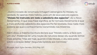 …Outro iniciado de renomada linhagem estrangeira foi Moisés; na
verdade, foi apenas meio hebreu, pois um de seus pais era egípcio.
"Moisés foi instruído em toda a sabedoria dos egípcios", diz o Novo
Testamento. O que essa frase signiﬁca, se for tomada literalmente é que
a mais profunda sabedoria dos egípcios lhe foi revelada. Essa nada mais
poderia ser que o conhecimento transmitido nos Mistérios.
Além disso, a mesma Escritura declara que “Moisés cobriu a face com
um véu”. Podemos ter uma noção da natureza desse véu quando lemos
mais adiante: "Mas até hoje, quando é lido Moisés, o véu está posto
sobre o coração deles" (Segunda Epístola aos Coríntios)."
Brunton, Paul. Egito Secreto, 2022,Pág. 227.
PLATÃO E MOISÉS
 