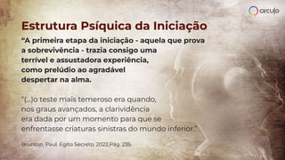 “A primeira etapa da iniciação - aquela que prova
a sobrevivência - trazia consigo uma
terrível e assustadora experiência,
como prelúdio ao agradável
despertar na alma.
“(...)o teste mais temeroso era quando,
nos graus avançados, a clarividência
era dada por um momento para que se
enfrentasse criaturas sinistras do mundo inferior.”
Brunton, Paul. Egito Secreto, 2022,Pág. 235.
Estrutura Psíquica da Iniciação
 